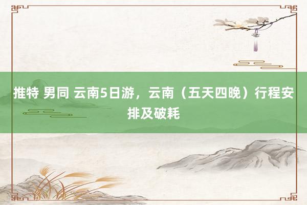 推特 男同 云南5日游，云南（五天四晚）行程安排及破耗
