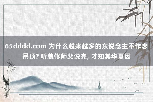 65dddd.com 为什么越来越多的东说念主不作念吊顶? 听装修师父说完， 才知其华夏因