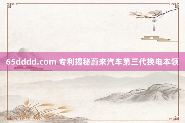 65dddd.com 专利揭秘蔚来汽车第三代换电本领