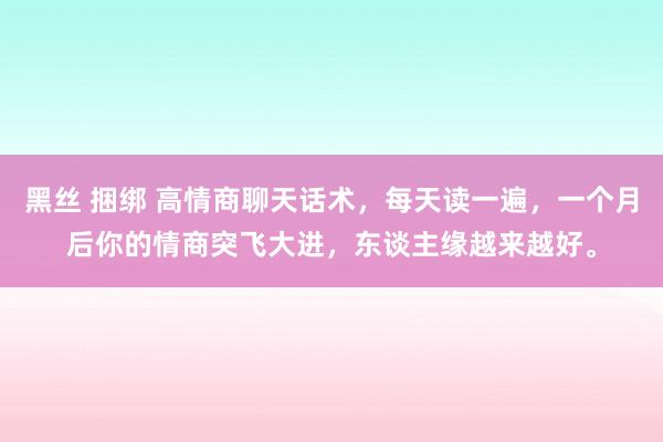 黑丝 捆绑 高情商聊天话术，每天读一遍，一个月后你的情商突飞大进，东谈主缘越来越好。