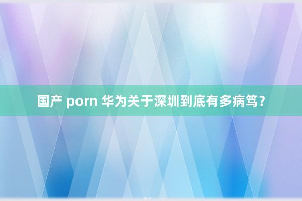 国产 porn 华为关于深圳到底有多病笃？