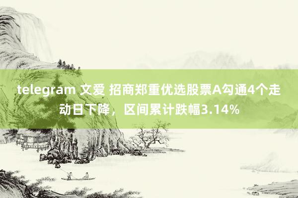 telegram 文爱 招商郑重优选股票A勾通4个走动日下降，区间累计跌幅3.14%