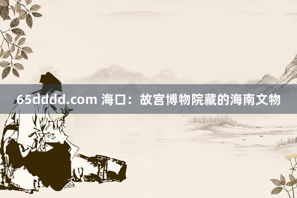 65dddd.com 海口：故宫博物院藏的海南文物