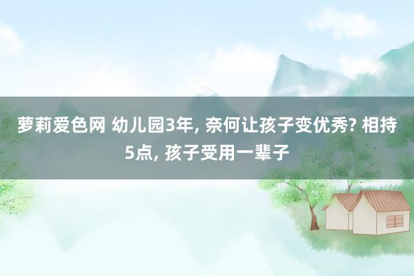 萝莉爱色网 幼儿园3年， 奈何让孩子变优秀? 相持5点， 孩子受用一辈子