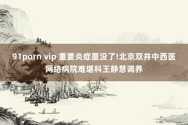 91porn vip 重要炎症覆没了!北京双井中西医网络病院难堪科王静慧调养