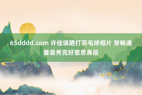 65dddd.com 许佳琪晒打羽毛球相片 穿畅通套装秀完好意思身段