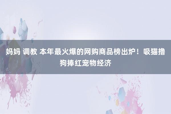 妈妈 调教 本年最火爆的网购商品榜出炉！吸猫撸狗捧红宠物经济