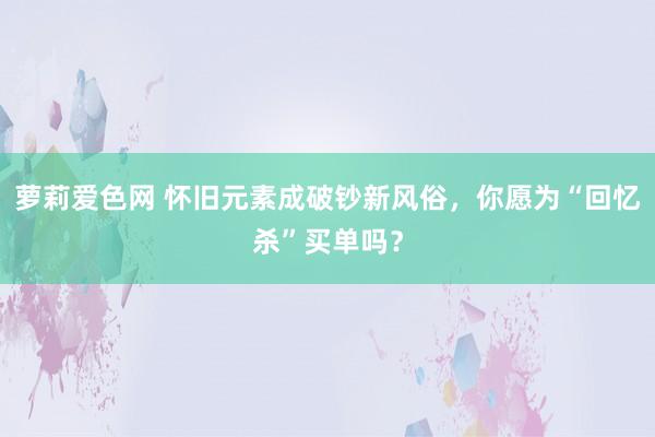 萝莉爱色网 怀旧元素成破钞新风俗，你愿为“回忆杀”买单吗？
