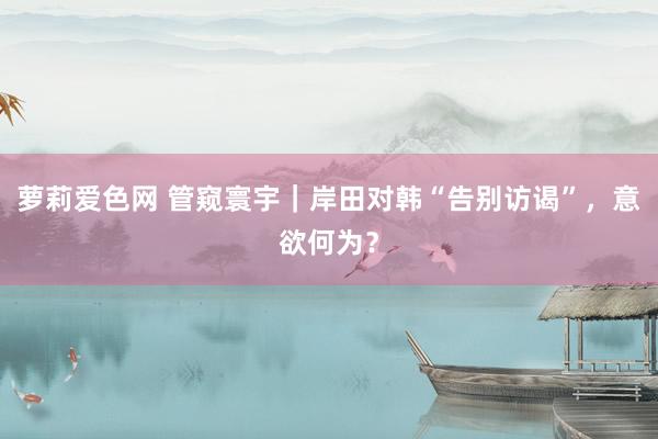 萝莉爱色网 管窥寰宇｜岸田对韩“告别访谒”，意欲何为？
