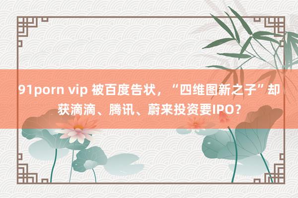 91porn vip 被百度告状，“四维图新之子”却获滴滴、腾讯、蔚来投资要IPO？