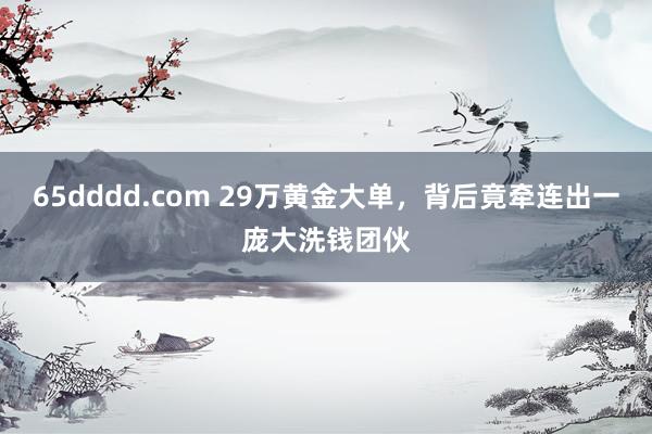 65dddd.com 29万黄金大单，背后竟牵连出一庞大洗钱团伙