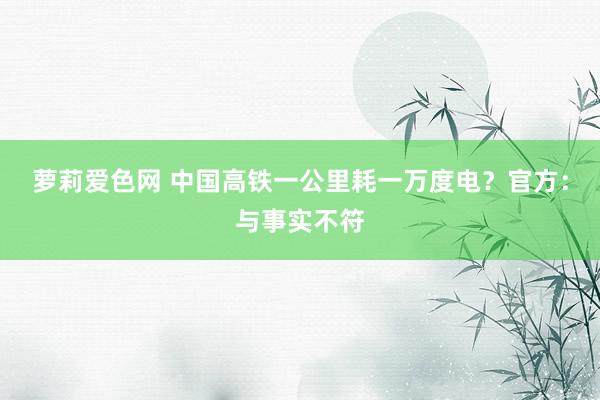 萝莉爱色网 中国高铁一公里耗一万度电？官方：与事实不符