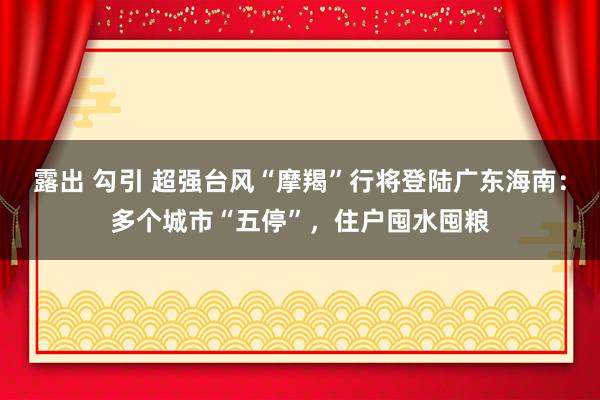 露出 勾引 超强台风“摩羯”行将登陆广东海南：多个城市“五停”，住户囤水囤粮