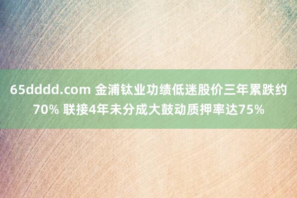 65dddd.com 金浦钛业功绩低迷股价三年累跌约70% 联接4年未分成大鼓动质押率达75%