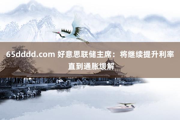 65dddd.com 好意思联储主席：将继续提升利率 直到通胀缓解
