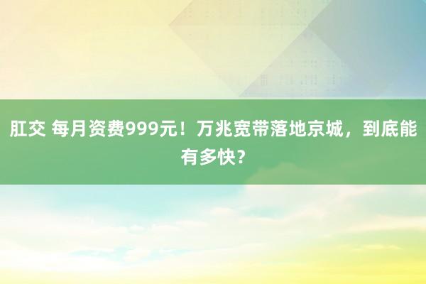 肛交 每月资费999元！万兆宽带落地京城，到底能有多快？