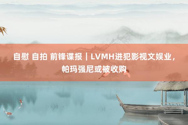 自慰 自拍 前锋谍报｜LVMH进犯影视文娱业，帕玛强尼或被收购