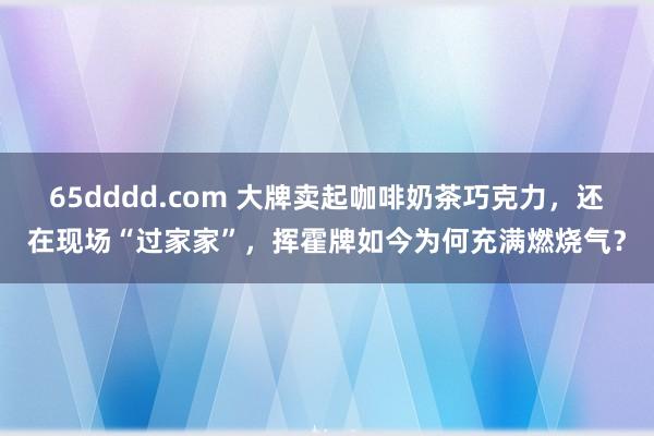65dddd.com 大牌卖起咖啡奶茶巧克力，还在现场“过家家”，挥霍牌如今为何充满燃烧气？