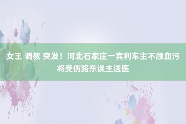 女王 调教 突发！河北石家庄一宾利车主不顾血污将受伤路东谈主送医