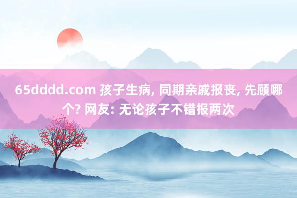 65dddd.com 孩子生病， 同期亲戚报丧， 先顾哪个? 网友: 无论孩子不错报两次