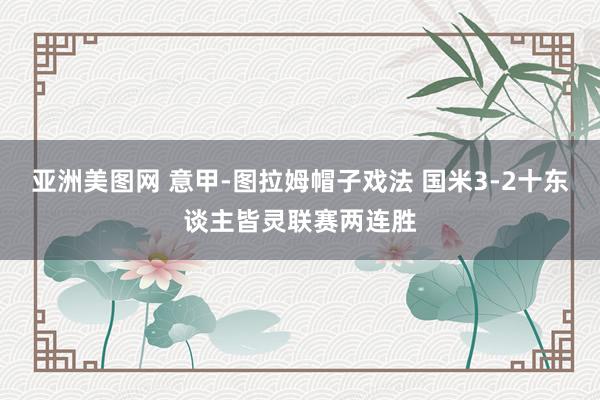亚洲美图网 意甲-图拉姆帽子戏法 国米3-2十东谈主皆灵联赛两连胜