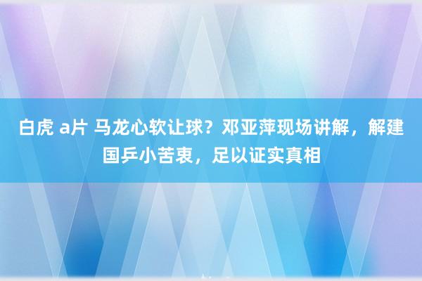 白虎 a片 马龙心软让球？邓亚萍现场讲解，解建国乒小苦衷，足以证实真相