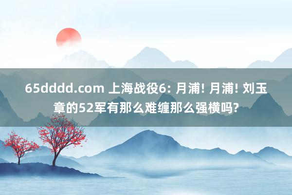 65dddd.com 上海战役6: 月浦! 月浦! 刘玉章的52军有那么难缠那么强横吗?