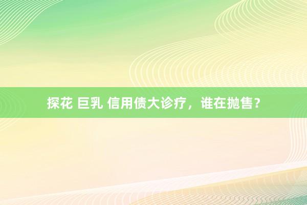 探花 巨乳 信用债大诊疗，谁在抛售？