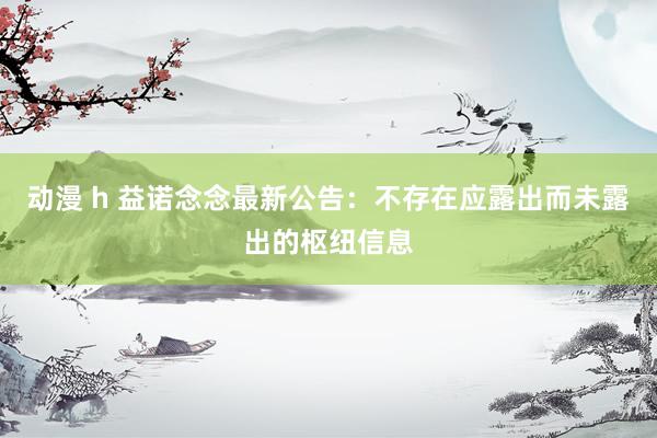动漫 h 益诺念念最新公告：不存在应露出而未露出的枢纽信息