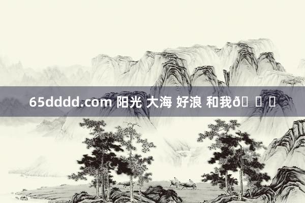 65dddd.com 阳光 大海 好浪 和我💓