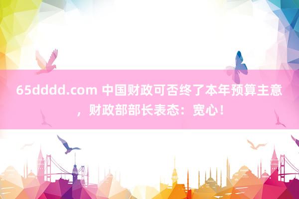 65dddd.com 中国财政可否终了本年预算主意，财政部部长表态：宽心！