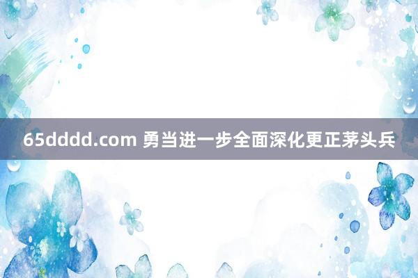 65dddd.com 勇当进一步全面深化更正茅头兵