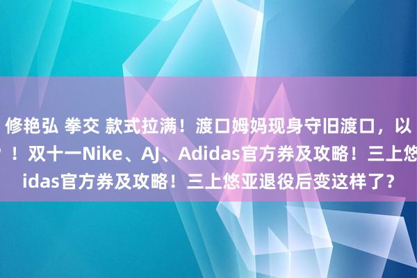 修艳弘 拳交 款式拉满！渡口姆妈现身守旧渡口，以为一月80收费太低？！双十一Nike、AJ、Adidas官方券及攻略！三上悠亚退役后变这样了？