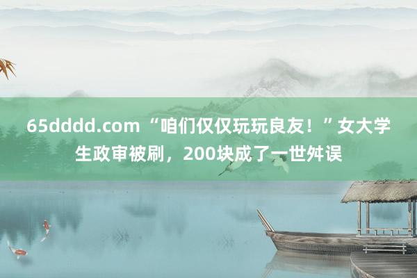 65dddd.com “咱们仅仅玩玩良友！”女大学生政审被刷，200块成了一世舛误