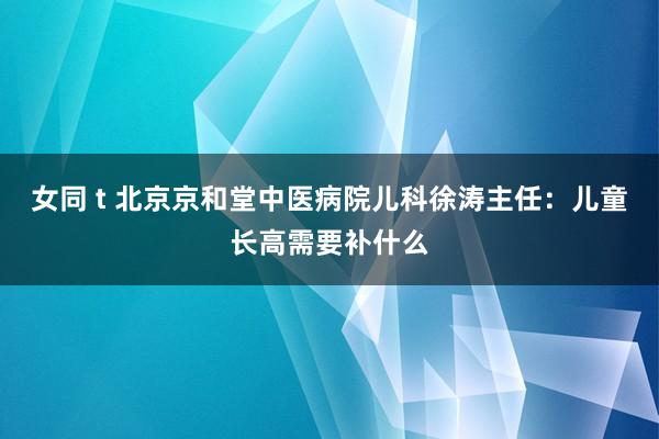 女同 t 北京京和堂中医病院儿科徐涛主任：儿童长高需要补什么
