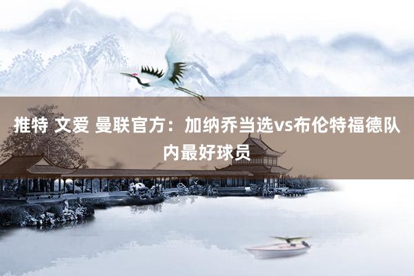 推特 文爱 曼联官方:加纳乔当选vs布伦特福德队内最好球员