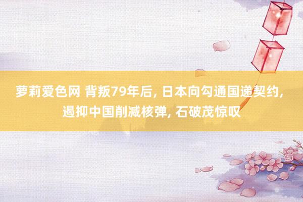 萝莉爱色网 背叛79年后， 日本向勾通国递契约， 遏抑中国削减核弹， 石破茂惊叹