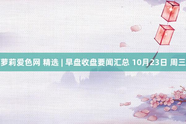 萝莉爱色网 精选 | 早盘收盘要闻汇总 10月23日 周三