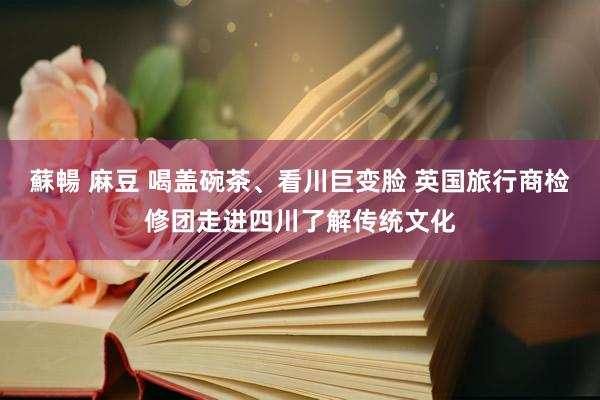 蘇暢 麻豆 喝盖碗茶、看川巨变脸 英国旅行商检修团走进四川了解传统文化
