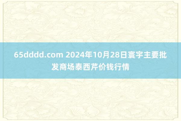 65dddd.com 2024年10月28日寰宇主要批发商场泰西芹价钱行情