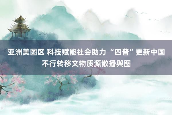 亚洲美图区 科技赋能社会助力 “四普”更新中国不行转移文物质源散播舆图