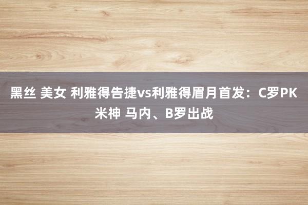 黑丝 美女 利雅得告捷vs利雅得眉月首发：C罗PK米神 马内、B罗出战