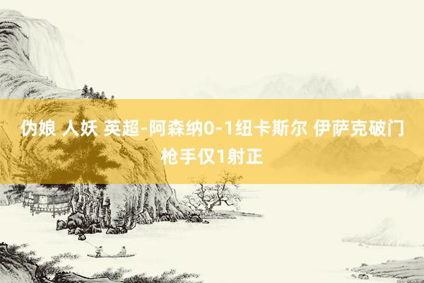 伪娘 人妖 英超-阿森纳0-1纽卡斯尔 伊萨克破门枪手仅1射正