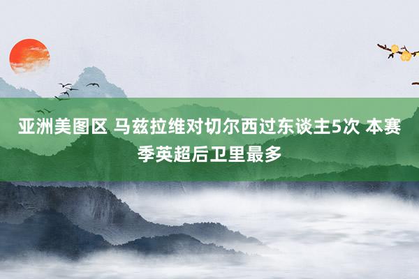 亚洲美图区 马兹拉维对切尔西过东谈主5次 本赛季英超后卫里最多