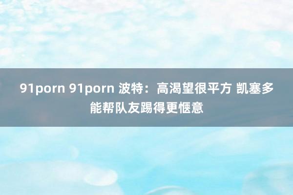 91porn 91porn 波特：高渴望很平方 凯塞多能帮队友踢得更惬意
