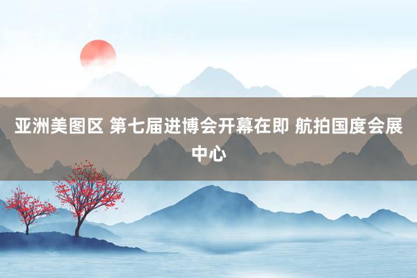 亚洲美图区 第七届进博会开幕在即 航拍国度会展中心