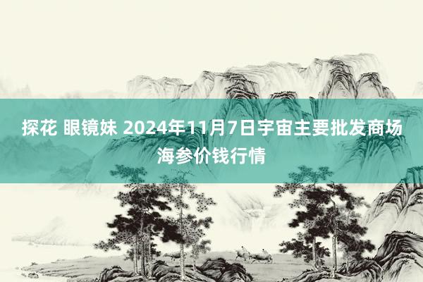 探花 眼镜妹 2024年11月7日宇宙主要批发商场海参价钱行情
