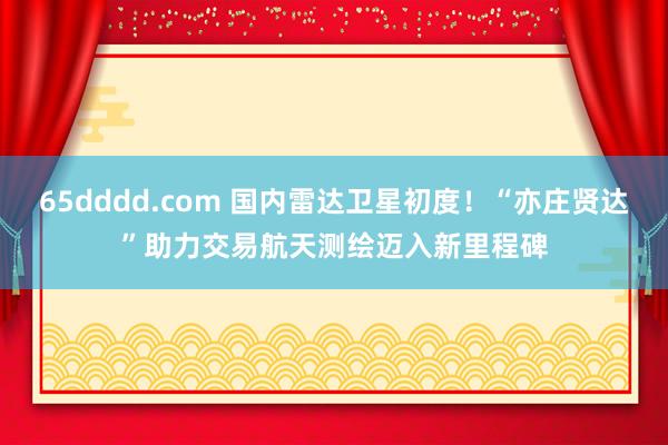 65dddd.com 国内雷达卫星初度！“亦庄贤达”助力交易航天测绘迈入新里程碑