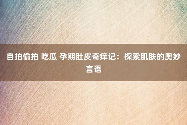 自拍偷拍 吃瓜 孕期肚皮奇痒记：探索肌肤的奥妙言语