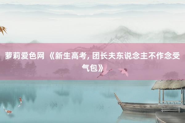 萝莉爱色网 《新生高考， 团长夫东说念主不作念受气包》